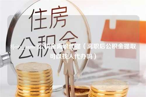 分宜公积金离职代提（离职后公积金提取可以找人代办吗）