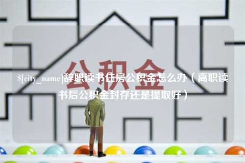 分宜辞职读书住房公积金怎么办（离职读书后公积金封存还是提取好）