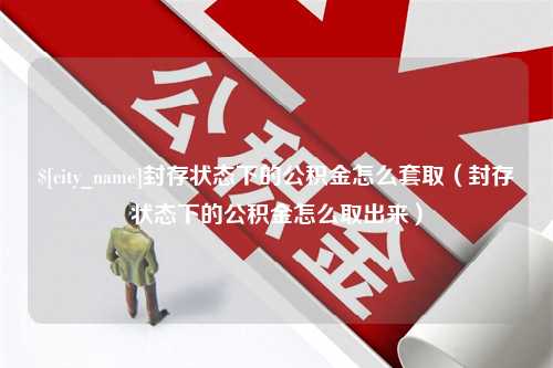 分宜封存状态下的公积金怎么套取（封存状态下的公积金怎么取出来）